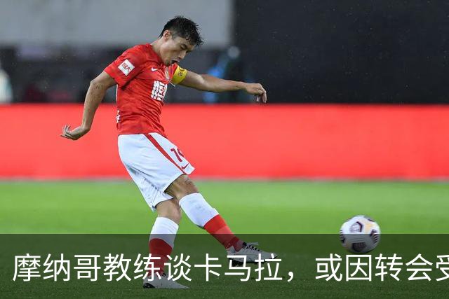 摩纳哥教练谈卡马拉，或因转会受挫影响心态，并确认他将出场对战巴黎